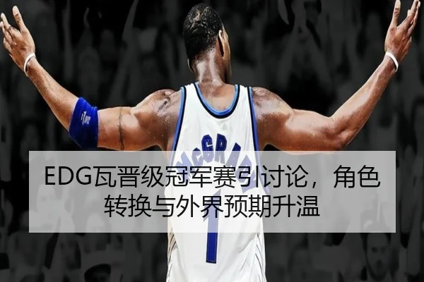 EDG瓦晋级冠军赛引讨论，角色转换与外界预期升温（MG Sports）
